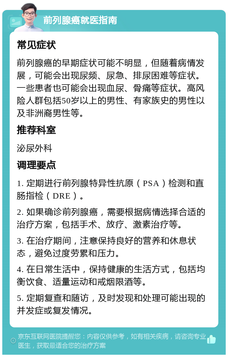 前列腺癌就医指南 常见症状 前列腺癌的早期症状可能不明显，但随着病情发展，可能会出现尿频、尿急、排尿困难等症状。一些患者也可能会出现血尿、骨痛等症状。高风险人群包括50岁以上的男性、有家族史的男性以及非洲裔男性等。 推荐科室 泌尿外科 调理要点 1. 定期进行前列腺特异性抗原（PSA）检测和直肠指检（DRE）。 2. 如果确诊前列腺癌，需要根据病情选择合适的治疗方案，包括手术、放疗、激素治疗等。 3. 在治疗期间，注意保持良好的营养和休息状态，避免过度劳累和压力。 4. 在日常生活中，保持健康的生活方式，包括均衡饮食、适量运动和戒烟限酒等。 5. 定期复查和随访，及时发现和处理可能出现的并发症或复发情况。