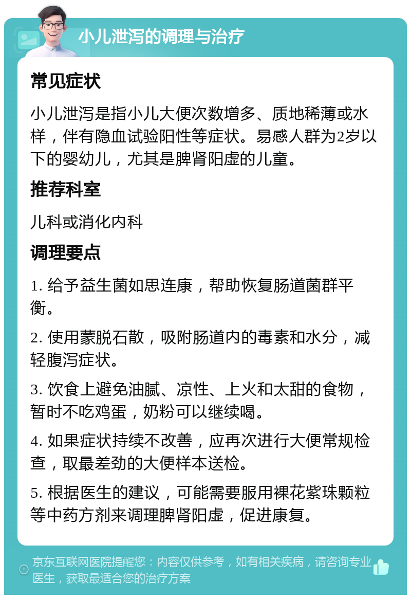 小儿泄泻的调理与治疗 常见症状 小儿泄泻是指小儿大便次数增多、质地稀薄或水样，伴有隐血试验阳性等症状。易感人群为2岁以下的婴幼儿，尤其是脾肾阳虚的儿童。 推荐科室 儿科或消化内科 调理要点 1. 给予益生菌如思连康，帮助恢复肠道菌群平衡。 2. 使用蒙脱石散，吸附肠道内的毒素和水分，减轻腹泻症状。 3. 饮食上避免油腻、凉性、上火和太甜的食物，暂时不吃鸡蛋，奶粉可以继续喝。 4. 如果症状持续不改善，应再次进行大便常规检查，取最差劲的大便样本送检。 5. 根据医生的建议，可能需要服用裸花紫珠颗粒等中药方剂来调理脾肾阳虚，促进康复。