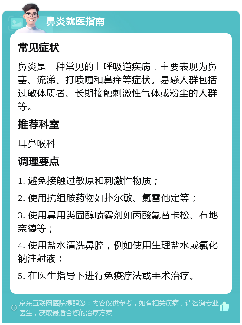 鼻炎就医指南 常见症状 鼻炎是一种常见的上呼吸道疾病，主要表现为鼻塞、流涕、打喷嚏和鼻痒等症状。易感人群包括过敏体质者、长期接触刺激性气体或粉尘的人群等。 推荐科室 耳鼻喉科 调理要点 1. 避免接触过敏原和刺激性物质； 2. 使用抗组胺药物如扑尔敏、氯雷他定等； 3. 使用鼻用类固醇喷雾剂如丙酸氟替卡松、布地奈德等； 4. 使用盐水清洗鼻腔，例如使用生理盐水或氯化钠注射液； 5. 在医生指导下进行免疫疗法或手术治疗。