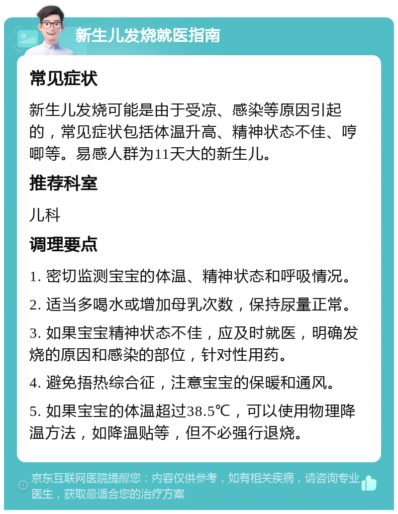 新生儿发烧就医指南 常见症状 新生儿发烧可能是由于受凉、感染等原因引起的，常见症状包括体温升高、精神状态不佳、哼唧等。易感人群为11天大的新生儿。 推荐科室 儿科 调理要点 1. 密切监测宝宝的体温、精神状态和呼吸情况。 2. 适当多喝水或增加母乳次数，保持尿量正常。 3. 如果宝宝精神状态不佳，应及时就医，明确发烧的原因和感染的部位，针对性用药。 4. 避免捂热综合征，注意宝宝的保暖和通风。 5. 如果宝宝的体温超过38.5℃，可以使用物理降温方法，如降温贴等，但不必强行退烧。