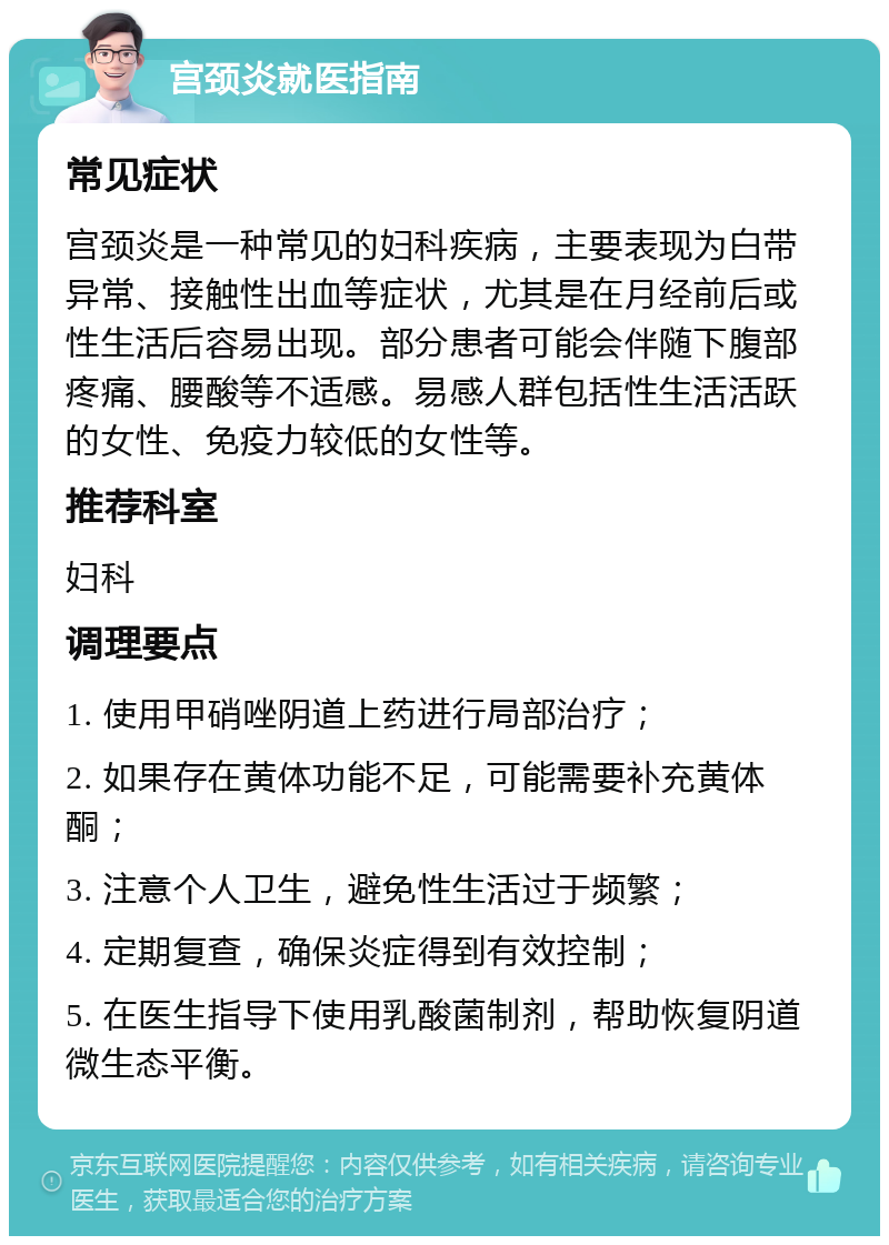 宫颈炎就医指南 常见症状 宫颈炎是一种常见的妇科疾病，主要表现为白带异常、接触性出血等症状，尤其是在月经前后或性生活后容易出现。部分患者可能会伴随下腹部疼痛、腰酸等不适感。易感人群包括性生活活跃的女性、免疫力较低的女性等。 推荐科室 妇科 调理要点 1. 使用甲硝唑阴道上药进行局部治疗； 2. 如果存在黄体功能不足，可能需要补充黄体酮； 3. 注意个人卫生，避免性生活过于频繁； 4. 定期复查，确保炎症得到有效控制； 5. 在医生指导下使用乳酸菌制剂，帮助恢复阴道微生态平衡。