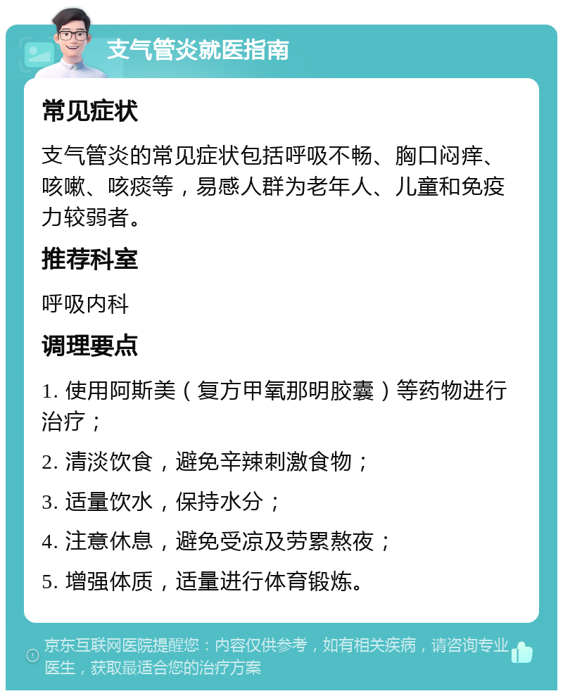 支气管炎就医指南 常见症状 支气管炎的常见症状包括呼吸不畅、胸口闷痒、咳嗽、咳痰等，易感人群为老年人、儿童和免疫力较弱者。 推荐科室 呼吸内科 调理要点 1. 使用阿斯美（复方甲氧那明胶囊）等药物进行治疗； 2. 清淡饮食，避免辛辣刺激食物； 3. 适量饮水，保持水分； 4. 注意休息，避免受凉及劳累熬夜； 5. 增强体质，适量进行体育锻炼。