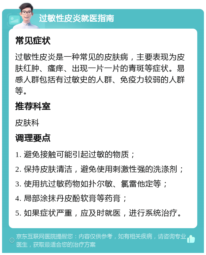 过敏性皮炎就医指南 常见症状 过敏性皮炎是一种常见的皮肤病，主要表现为皮肤红肿、瘙痒、出现一片一片的青斑等症状。易感人群包括有过敏史的人群、免疫力较弱的人群等。 推荐科室 皮肤科 调理要点 1. 避免接触可能引起过敏的物质； 2. 保持皮肤清洁，避免使用刺激性强的洗涤剂； 3. 使用抗过敏药物如扑尔敏、氯雷他定等； 4. 局部涂抹丹皮酚软膏等药膏； 5. 如果症状严重，应及时就医，进行系统治疗。