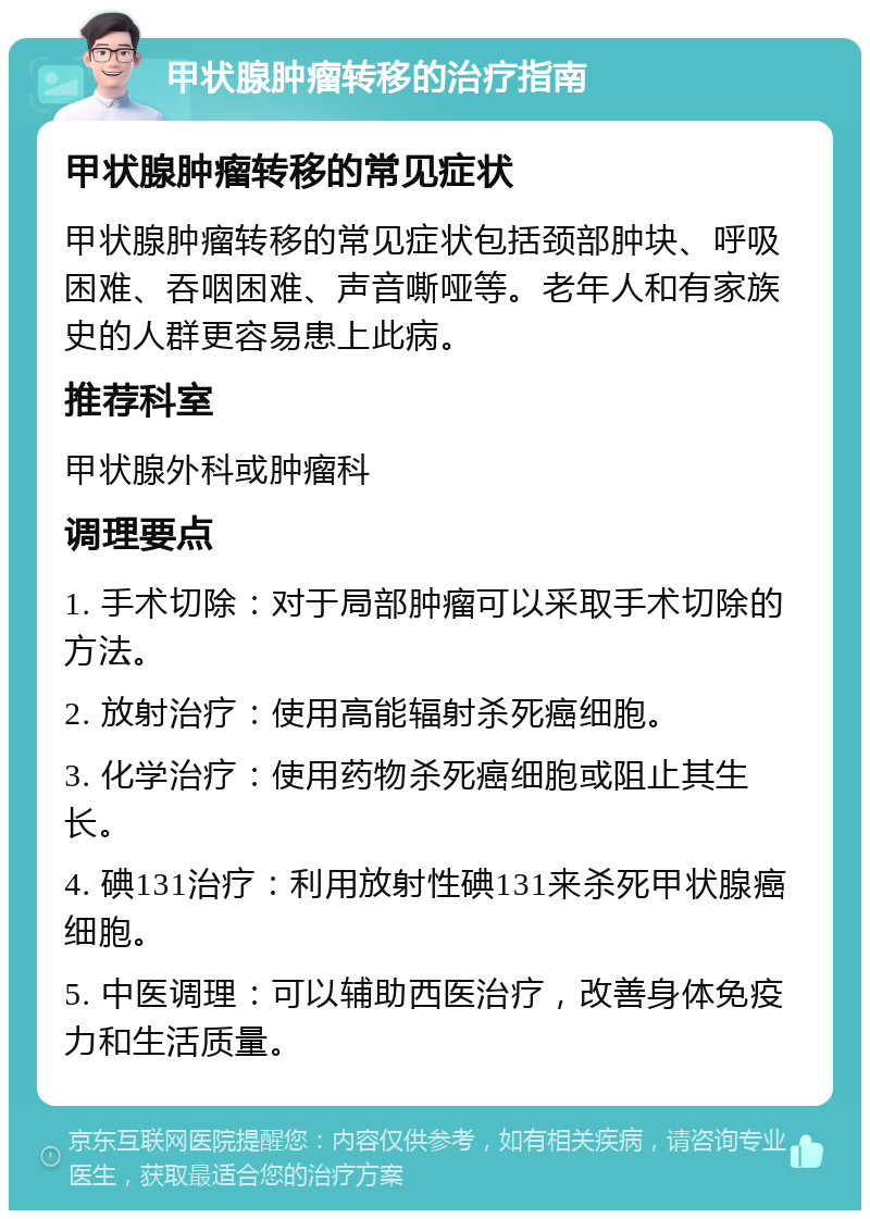 甲状腺肿瘤转移的治疗指南 甲状腺肿瘤转移的常见症状 甲状腺肿瘤转移的常见症状包括颈部肿块、呼吸困难、吞咽困难、声音嘶哑等。老年人和有家族史的人群更容易患上此病。 推荐科室 甲状腺外科或肿瘤科 调理要点 1. 手术切除：对于局部肿瘤可以采取手术切除的方法。 2. 放射治疗：使用高能辐射杀死癌细胞。 3. 化学治疗：使用药物杀死癌细胞或阻止其生长。 4. 碘131治疗：利用放射性碘131来杀死甲状腺癌细胞。 5. 中医调理：可以辅助西医治疗，改善身体免疫力和生活质量。