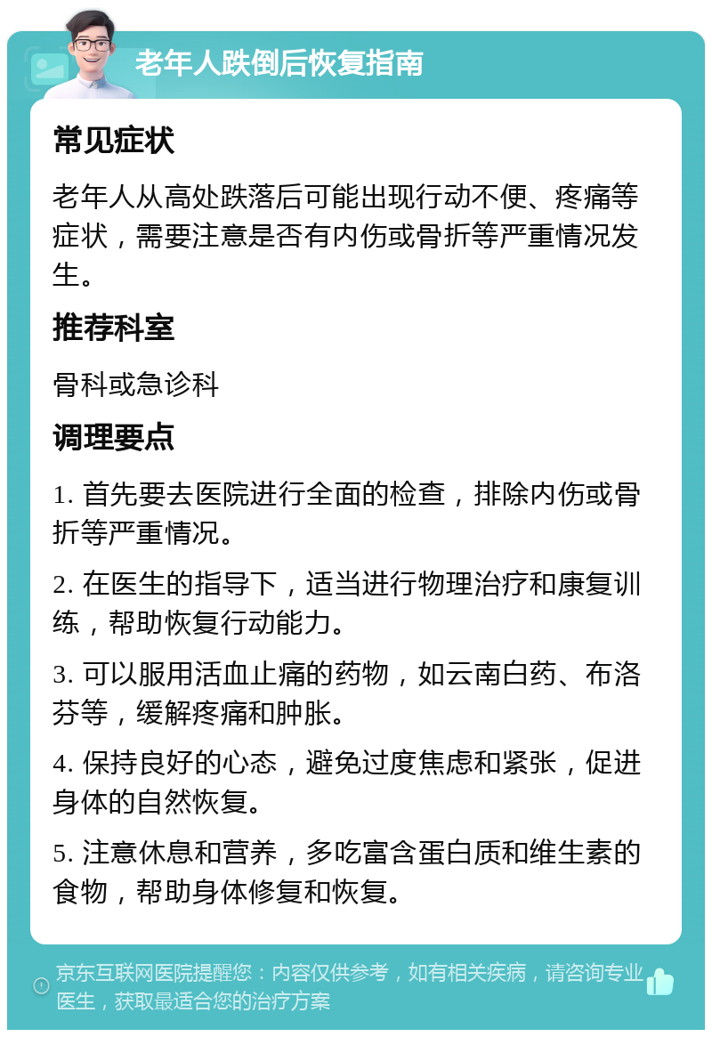 老年人跌倒后恢复指南 常见症状 老年人从高处跌落后可能出现行动不便、疼痛等症状，需要注意是否有内伤或骨折等严重情况发生。 推荐科室 骨科或急诊科 调理要点 1. 首先要去医院进行全面的检查，排除内伤或骨折等严重情况。 2. 在医生的指导下，适当进行物理治疗和康复训练，帮助恢复行动能力。 3. 可以服用活血止痛的药物，如云南白药、布洛芬等，缓解疼痛和肿胀。 4. 保持良好的心态，避免过度焦虑和紧张，促进身体的自然恢复。 5. 注意休息和营养，多吃富含蛋白质和维生素的食物，帮助身体修复和恢复。