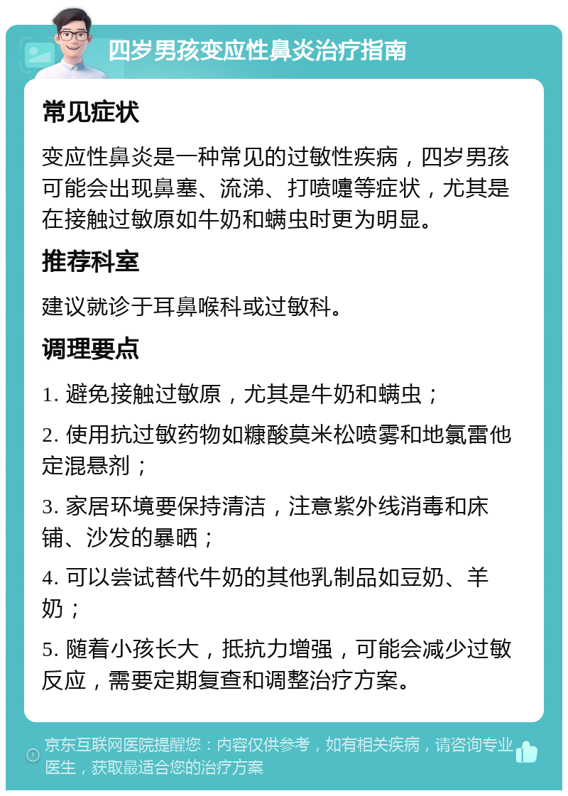 四岁男孩变应性鼻炎治疗指南 常见症状 变应性鼻炎是一种常见的过敏性疾病，四岁男孩可能会出现鼻塞、流涕、打喷嚏等症状，尤其是在接触过敏原如牛奶和螨虫时更为明显。 推荐科室 建议就诊于耳鼻喉科或过敏科。 调理要点 1. 避免接触过敏原，尤其是牛奶和螨虫； 2. 使用抗过敏药物如糠酸莫米松喷雾和地氯雷他定混悬剂； 3. 家居环境要保持清洁，注意紫外线消毒和床铺、沙发的暴晒； 4. 可以尝试替代牛奶的其他乳制品如豆奶、羊奶； 5. 随着小孩长大，抵抗力增强，可能会减少过敏反应，需要定期复查和调整治疗方案。