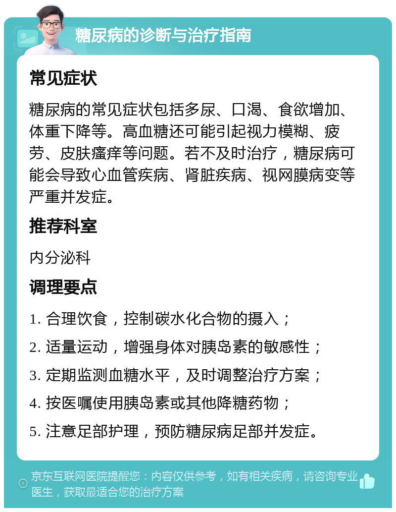 糖尿病的诊断与治疗指南 常见症状 糖尿病的常见症状包括多尿、口渴、食欲增加、体重下降等。高血糖还可能引起视力模糊、疲劳、皮肤瘙痒等问题。若不及时治疗，糖尿病可能会导致心血管疾病、肾脏疾病、视网膜病变等严重并发症。 推荐科室 内分泌科 调理要点 1. 合理饮食，控制碳水化合物的摄入； 2. 适量运动，增强身体对胰岛素的敏感性； 3. 定期监测血糖水平，及时调整治疗方案； 4. 按医嘱使用胰岛素或其他降糖药物； 5. 注意足部护理，预防糖尿病足部并发症。