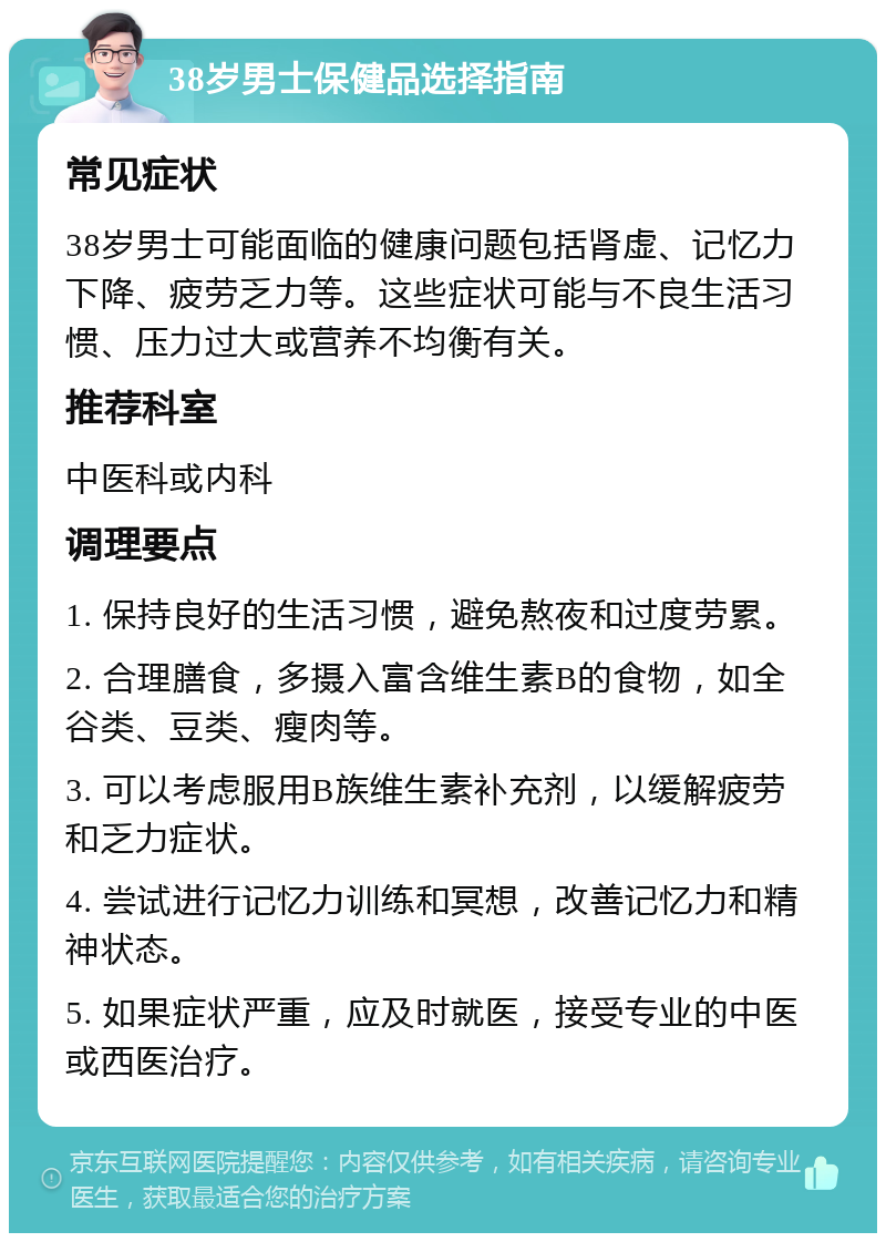 38岁男士保健品选择指南 常见症状 38岁男士可能面临的健康问题包括肾虚、记忆力下降、疲劳乏力等。这些症状可能与不良生活习惯、压力过大或营养不均衡有关。 推荐科室 中医科或内科 调理要点 1. 保持良好的生活习惯，避免熬夜和过度劳累。 2. 合理膳食，多摄入富含维生素B的食物，如全谷类、豆类、瘦肉等。 3. 可以考虑服用B族维生素补充剂，以缓解疲劳和乏力症状。 4. 尝试进行记忆力训练和冥想，改善记忆力和精神状态。 5. 如果症状严重，应及时就医，接受专业的中医或西医治疗。