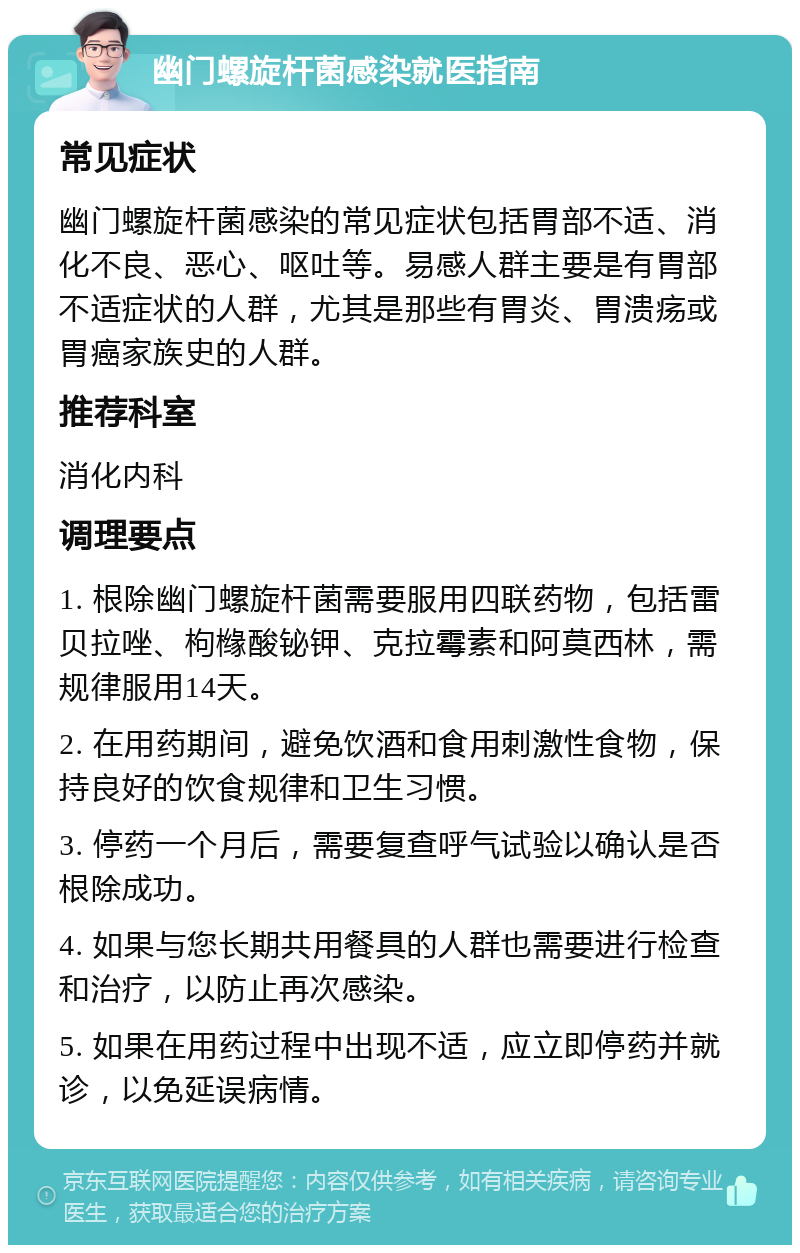 幽门螺旋杆菌感染就医指南 常见症状 幽门螺旋杆菌感染的常见症状包括胃部不适、消化不良、恶心、呕吐等。易感人群主要是有胃部不适症状的人群，尤其是那些有胃炎、胃溃疡或胃癌家族史的人群。 推荐科室 消化内科 调理要点 1. 根除幽门螺旋杆菌需要服用四联药物，包括雷贝拉唑、枸橼酸铋钾、克拉霉素和阿莫西林，需规律服用14天。 2. 在用药期间，避免饮酒和食用刺激性食物，保持良好的饮食规律和卫生习惯。 3. 停药一个月后，需要复查呼气试验以确认是否根除成功。 4. 如果与您长期共用餐具的人群也需要进行检查和治疗，以防止再次感染。 5. 如果在用药过程中出现不适，应立即停药并就诊，以免延误病情。