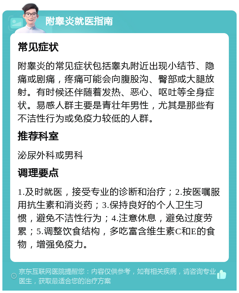 附睾炎就医指南 常见症状 附睾炎的常见症状包括睾丸附近出现小结节、隐痛或剧痛，疼痛可能会向腹股沟、臀部或大腿放射。有时候还伴随着发热、恶心、呕吐等全身症状。易感人群主要是青壮年男性，尤其是那些有不洁性行为或免疫力较低的人群。 推荐科室 泌尿外科或男科 调理要点 1.及时就医，接受专业的诊断和治疗；2.按医嘱服用抗生素和消炎药；3.保持良好的个人卫生习惯，避免不洁性行为；4.注意休息，避免过度劳累；5.调整饮食结构，多吃富含维生素C和E的食物，增强免疫力。