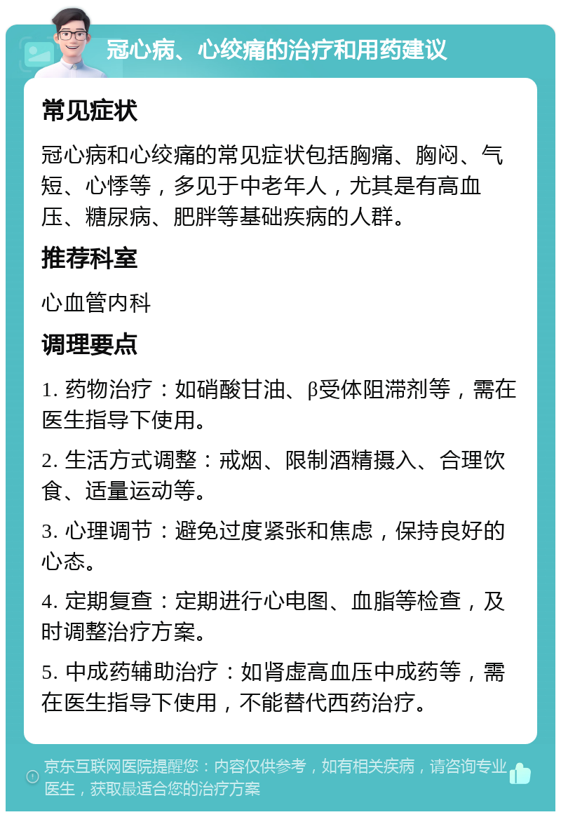 冠心病、心绞痛的治疗和用药建议 常见症状 冠心病和心绞痛的常见症状包括胸痛、胸闷、气短、心悸等，多见于中老年人，尤其是有高血压、糖尿病、肥胖等基础疾病的人群。 推荐科室 心血管内科 调理要点 1. 药物治疗：如硝酸甘油、β受体阻滞剂等，需在医生指导下使用。 2. 生活方式调整：戒烟、限制酒精摄入、合理饮食、适量运动等。 3. 心理调节：避免过度紧张和焦虑，保持良好的心态。 4. 定期复查：定期进行心电图、血脂等检查，及时调整治疗方案。 5. 中成药辅助治疗：如肾虚高血压中成药等，需在医生指导下使用，不能替代西药治疗。