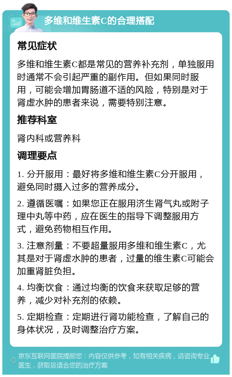 多维和维生素C的合理搭配 常见症状 多维和维生素C都是常见的营养补充剂，单独服用时通常不会引起严重的副作用。但如果同时服用，可能会增加胃肠道不适的风险，特别是对于肾虚水肿的患者来说，需要特别注意。 推荐科室 肾内科或营养科 调理要点 1. 分开服用：最好将多维和维生素C分开服用，避免同时摄入过多的营养成分。 2. 遵循医嘱：如果您正在服用济生肾气丸或附子理中丸等中药，应在医生的指导下调整服用方式，避免药物相互作用。 3. 注意剂量：不要超量服用多维和维生素C，尤其是对于肾虚水肿的患者，过量的维生素C可能会加重肾脏负担。 4. 均衡饮食：通过均衡的饮食来获取足够的营养，减少对补充剂的依赖。 5. 定期检查：定期进行肾功能检查，了解自己的身体状况，及时调整治疗方案。