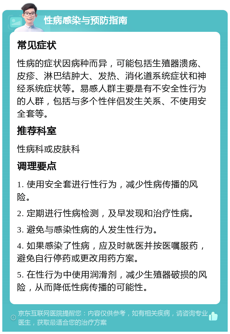 性病感染与预防指南 常见症状 性病的症状因病种而异，可能包括生殖器溃疡、皮疹、淋巴结肿大、发热、消化道系统症状和神经系统症状等。易感人群主要是有不安全性行为的人群，包括与多个性伴侣发生关系、不使用安全套等。 推荐科室 性病科或皮肤科 调理要点 1. 使用安全套进行性行为，减少性病传播的风险。 2. 定期进行性病检测，及早发现和治疗性病。 3. 避免与感染性病的人发生性行为。 4. 如果感染了性病，应及时就医并按医嘱服药，避免自行停药或更改用药方案。 5. 在性行为中使用润滑剂，减少生殖器破损的风险，从而降低性病传播的可能性。