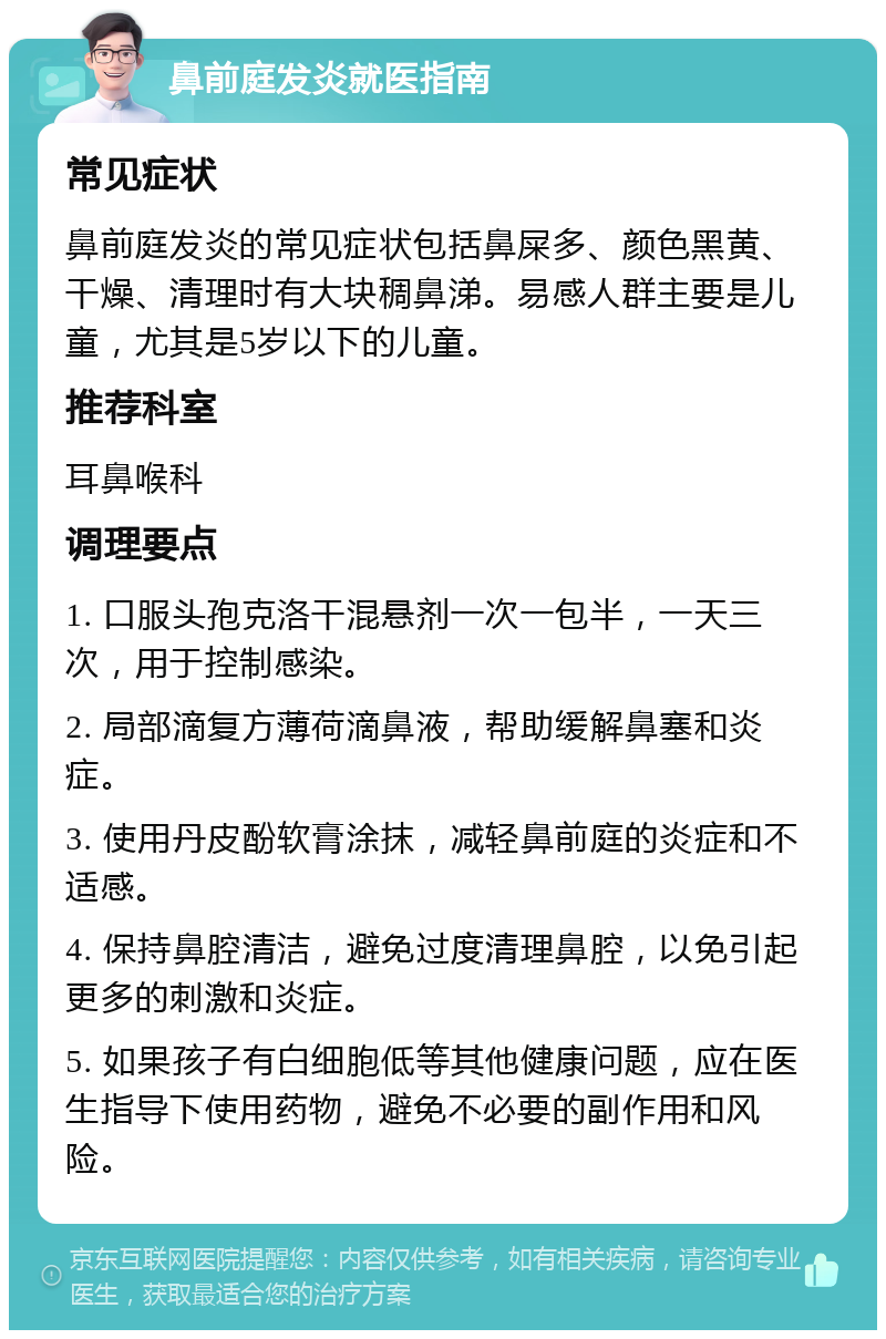 鼻前庭发炎就医指南 常见症状 鼻前庭发炎的常见症状包括鼻屎多、颜色黑黄、干燥、清理时有大块稠鼻涕。易感人群主要是儿童，尤其是5岁以下的儿童。 推荐科室 耳鼻喉科 调理要点 1. 口服头孢克洛干混悬剂一次一包半，一天三次，用于控制感染。 2. 局部滴复方薄荷滴鼻液，帮助缓解鼻塞和炎症。 3. 使用丹皮酚软膏涂抹，减轻鼻前庭的炎症和不适感。 4. 保持鼻腔清洁，避免过度清理鼻腔，以免引起更多的刺激和炎症。 5. 如果孩子有白细胞低等其他健康问题，应在医生指导下使用药物，避免不必要的副作用和风险。