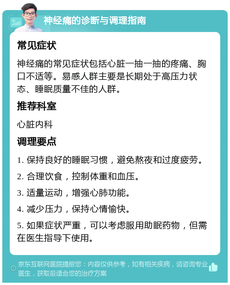 神经痛的诊断与调理指南 常见症状 神经痛的常见症状包括心脏一抽一抽的疼痛、胸口不适等。易感人群主要是长期处于高压力状态、睡眠质量不佳的人群。 推荐科室 心脏内科 调理要点 1. 保持良好的睡眠习惯，避免熬夜和过度疲劳。 2. 合理饮食，控制体重和血压。 3. 适量运动，增强心肺功能。 4. 减少压力，保持心情愉快。 5. 如果症状严重，可以考虑服用助眠药物，但需在医生指导下使用。