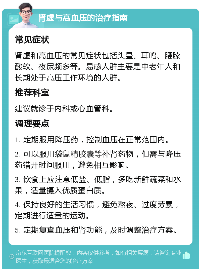 肾虚与高血压的治疗指南 常见症状 肾虚和高血压的常见症状包括头晕、耳鸣、腰膝酸软、夜尿频多等。易感人群主要是中老年人和长期处于高压工作环境的人群。 推荐科室 建议就诊于内科或心血管科。 调理要点 1. 定期服用降压药，控制血压在正常范围内。 2. 可以服用袋鼠精胶囊等补肾药物，但需与降压药错开时间服用，避免相互影响。 3. 饮食上应注意低盐、低脂，多吃新鲜蔬菜和水果，适量摄入优质蛋白质。 4. 保持良好的生活习惯，避免熬夜、过度劳累，定期进行适量的运动。 5. 定期复查血压和肾功能，及时调整治疗方案。