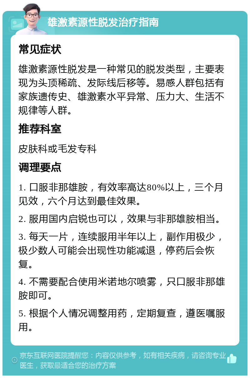 雄激素源性脱发治疗指南 常见症状 雄激素源性脱发是一种常见的脱发类型，主要表现为头顶稀疏、发际线后移等。易感人群包括有家族遗传史、雄激素水平异常、压力大、生活不规律等人群。 推荐科室 皮肤科或毛发专科 调理要点 1. 口服非那雄胺，有效率高达80%以上，三个月见效，六个月达到最佳效果。 2. 服用国内启锐也可以，效果与非那雄胺相当。 3. 每天一片，连续服用半年以上，副作用极少，极少数人可能会出现性功能减退，停药后会恢复。 4. 不需要配合使用米诺地尔喷雾，只口服非那雄胺即可。 5. 根据个人情况调整用药，定期复查，遵医嘱服用。