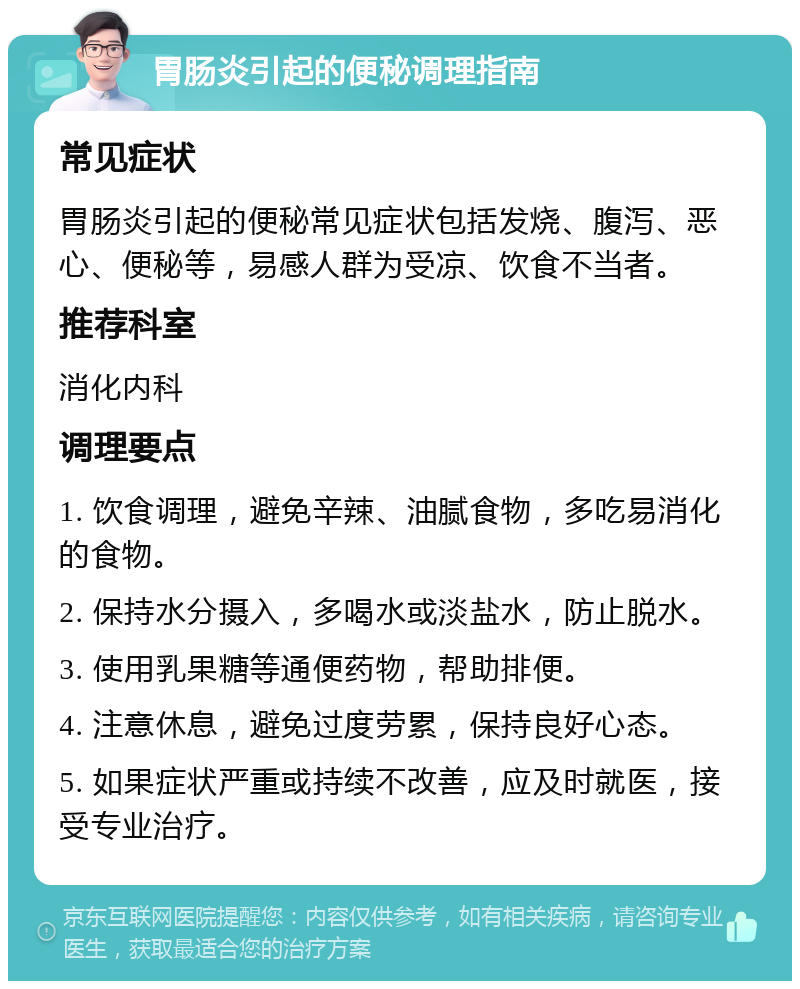 胃肠炎引起的便秘调理指南 常见症状 胃肠炎引起的便秘常见症状包括发烧、腹泻、恶心、便秘等，易感人群为受凉、饮食不当者。 推荐科室 消化内科 调理要点 1. 饮食调理，避免辛辣、油腻食物，多吃易消化的食物。 2. 保持水分摄入，多喝水或淡盐水，防止脱水。 3. 使用乳果糖等通便药物，帮助排便。 4. 注意休息，避免过度劳累，保持良好心态。 5. 如果症状严重或持续不改善，应及时就医，接受专业治疗。