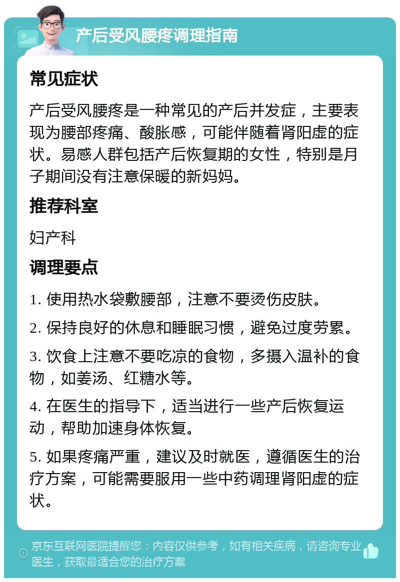 产后受风腰疼调理指南 常见症状 产后受风腰疼是一种常见的产后并发症，主要表现为腰部疼痛、酸胀感，可能伴随着肾阳虚的症状。易感人群包括产后恢复期的女性，特别是月子期间没有注意保暖的新妈妈。 推荐科室 妇产科 调理要点 1. 使用热水袋敷腰部，注意不要烫伤皮肤。 2. 保持良好的休息和睡眠习惯，避免过度劳累。 3. 饮食上注意不要吃凉的食物，多摄入温补的食物，如姜汤、红糖水等。 4. 在医生的指导下，适当进行一些产后恢复运动，帮助加速身体恢复。 5. 如果疼痛严重，建议及时就医，遵循医生的治疗方案，可能需要服用一些中药调理肾阳虚的症状。