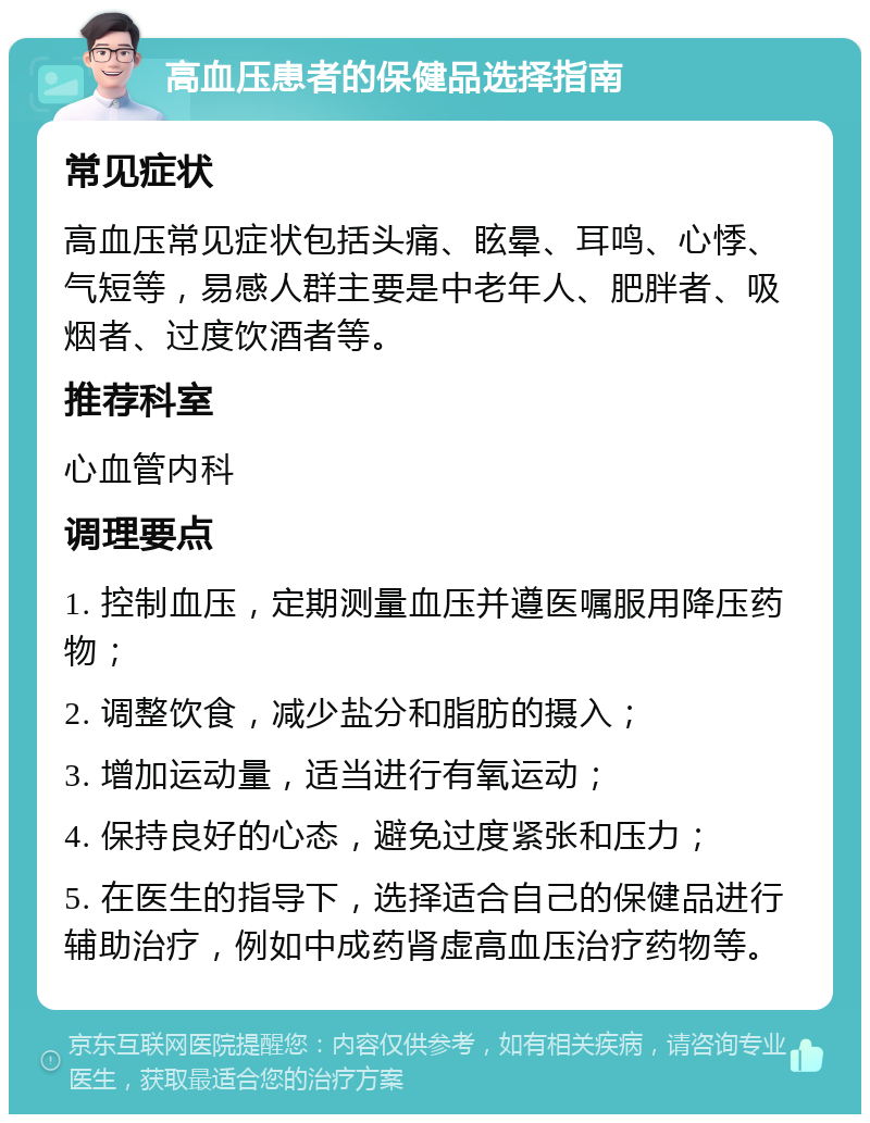 高血压患者的保健品选择指南 常见症状 高血压常见症状包括头痛、眩晕、耳鸣、心悸、气短等，易感人群主要是中老年人、肥胖者、吸烟者、过度饮酒者等。 推荐科室 心血管内科 调理要点 1. 控制血压，定期测量血压并遵医嘱服用降压药物； 2. 调整饮食，减少盐分和脂肪的摄入； 3. 增加运动量，适当进行有氧运动； 4. 保持良好的心态，避免过度紧张和压力； 5. 在医生的指导下，选择适合自己的保健品进行辅助治疗，例如中成药肾虚高血压治疗药物等。