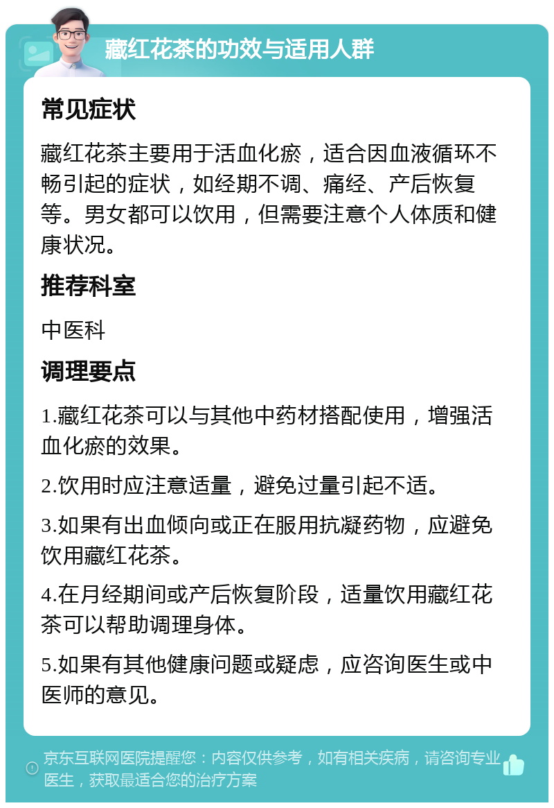 藏红花茶的功效与适用人群 常见症状 藏红花茶主要用于活血化瘀，适合因血液循环不畅引起的症状，如经期不调、痛经、产后恢复等。男女都可以饮用，但需要注意个人体质和健康状况。 推荐科室 中医科 调理要点 1.藏红花茶可以与其他中药材搭配使用，增强活血化瘀的效果。 2.饮用时应注意适量，避免过量引起不适。 3.如果有出血倾向或正在服用抗凝药物，应避免饮用藏红花茶。 4.在月经期间或产后恢复阶段，适量饮用藏红花茶可以帮助调理身体。 5.如果有其他健康问题或疑虑，应咨询医生或中医师的意见。