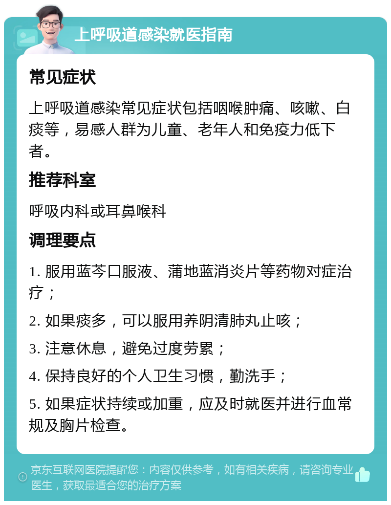 上呼吸道感染就医指南 常见症状 上呼吸道感染常见症状包括咽喉肿痛、咳嗽、白痰等，易感人群为儿童、老年人和免疫力低下者。 推荐科室 呼吸内科或耳鼻喉科 调理要点 1. 服用蓝芩口服液、蒲地蓝消炎片等药物对症治疗； 2. 如果痰多，可以服用养阴清肺丸止咳； 3. 注意休息，避免过度劳累； 4. 保持良好的个人卫生习惯，勤洗手； 5. 如果症状持续或加重，应及时就医并进行血常规及胸片检查。