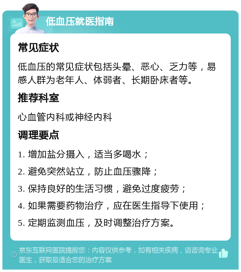 低血压就医指南 常见症状 低血压的常见症状包括头晕、恶心、乏力等，易感人群为老年人、体弱者、长期卧床者等。 推荐科室 心血管内科或神经内科 调理要点 1. 增加盐分摄入，适当多喝水； 2. 避免突然站立，防止血压骤降； 3. 保持良好的生活习惯，避免过度疲劳； 4. 如果需要药物治疗，应在医生指导下使用； 5. 定期监测血压，及时调整治疗方案。