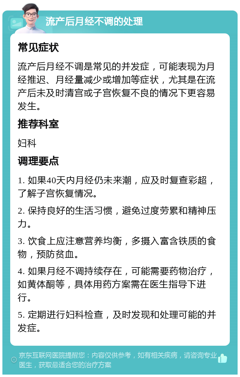 流产后月经不调的处理 常见症状 流产后月经不调是常见的并发症，可能表现为月经推迟、月经量减少或增加等症状，尤其是在流产后未及时清宫或子宫恢复不良的情况下更容易发生。 推荐科室 妇科 调理要点 1. 如果40天内月经仍未来潮，应及时复查彩超，了解子宫恢复情况。 2. 保持良好的生活习惯，避免过度劳累和精神压力。 3. 饮食上应注意营养均衡，多摄入富含铁质的食物，预防贫血。 4. 如果月经不调持续存在，可能需要药物治疗，如黄体酮等，具体用药方案需在医生指导下进行。 5. 定期进行妇科检查，及时发现和处理可能的并发症。