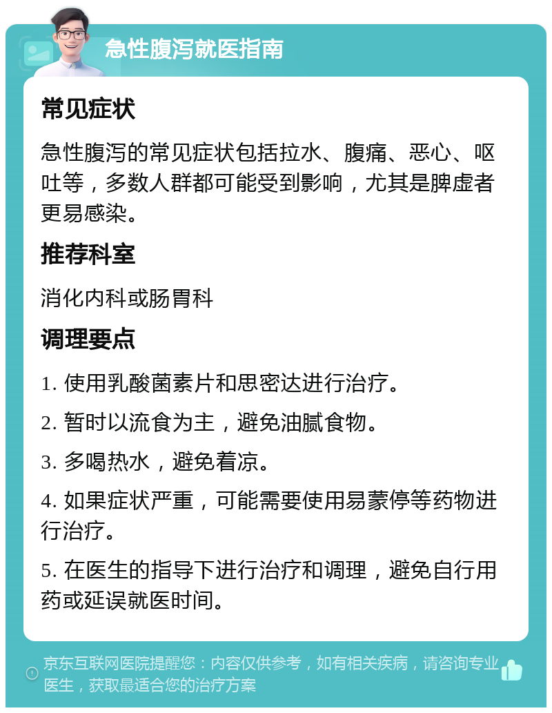 急性腹泻就医指南 常见症状 急性腹泻的常见症状包括拉水、腹痛、恶心、呕吐等，多数人群都可能受到影响，尤其是脾虚者更易感染。 推荐科室 消化内科或肠胃科 调理要点 1. 使用乳酸菌素片和思密达进行治疗。 2. 暂时以流食为主，避免油腻食物。 3. 多喝热水，避免着凉。 4. 如果症状严重，可能需要使用易蒙停等药物进行治疗。 5. 在医生的指导下进行治疗和调理，避免自行用药或延误就医时间。