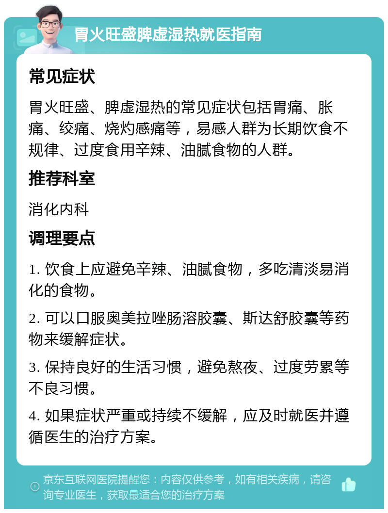 胃火旺盛脾虚湿热就医指南 常见症状 胃火旺盛、脾虚湿热的常见症状包括胃痛、胀痛、绞痛、烧灼感痛等，易感人群为长期饮食不规律、过度食用辛辣、油腻食物的人群。 推荐科室 消化内科 调理要点 1. 饮食上应避免辛辣、油腻食物，多吃清淡易消化的食物。 2. 可以口服奥美拉唑肠溶胶囊、斯达舒胶囊等药物来缓解症状。 3. 保持良好的生活习惯，避免熬夜、过度劳累等不良习惯。 4. 如果症状严重或持续不缓解，应及时就医并遵循医生的治疗方案。