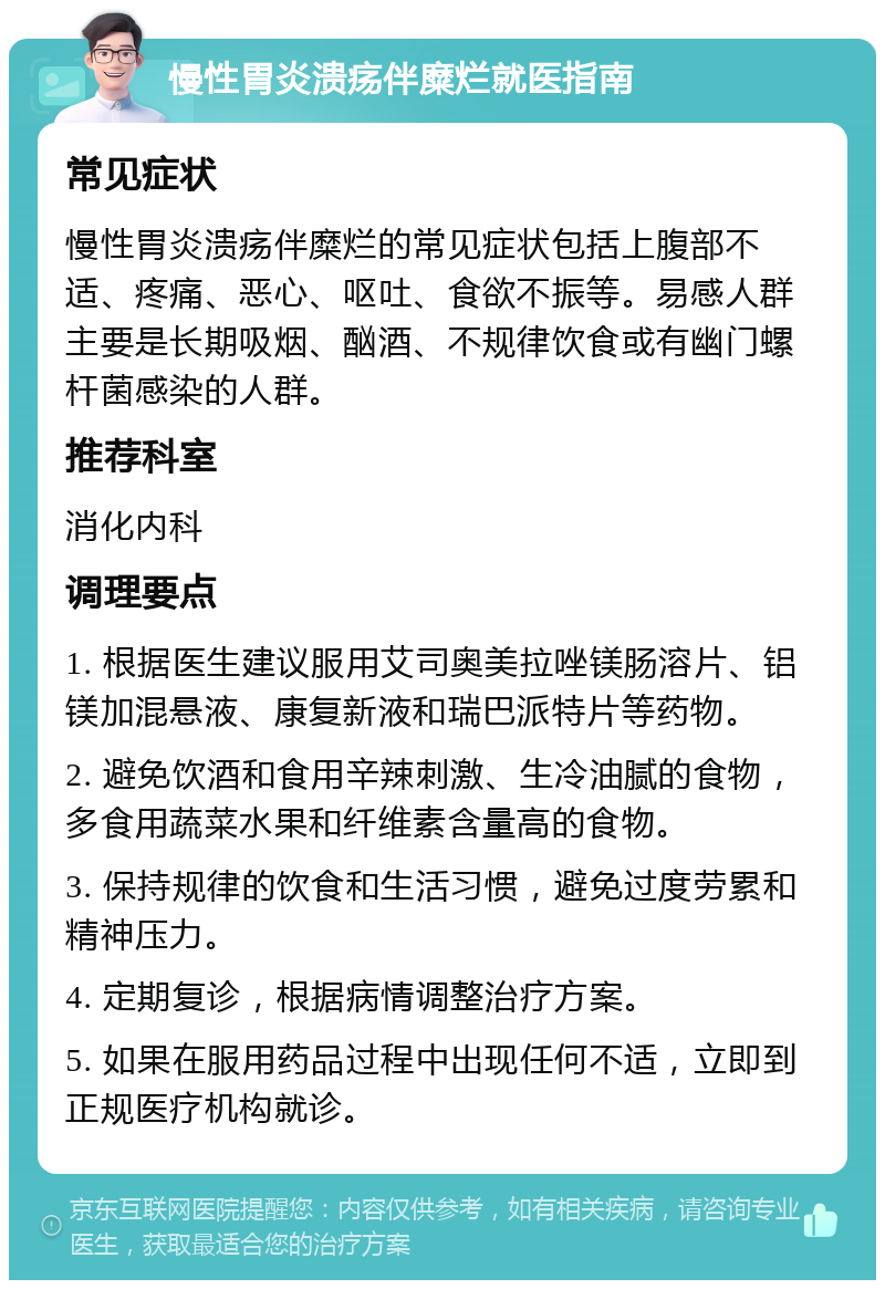 慢性胃炎溃疡伴糜烂就医指南 常见症状 慢性胃炎溃疡伴糜烂的常见症状包括上腹部不适、疼痛、恶心、呕吐、食欲不振等。易感人群主要是长期吸烟、酗酒、不规律饮食或有幽门螺杆菌感染的人群。 推荐科室 消化内科 调理要点 1. 根据医生建议服用艾司奥美拉唑镁肠溶片、铝镁加混悬液、康复新液和瑞巴派特片等药物。 2. 避免饮酒和食用辛辣刺激、生冷油腻的食物，多食用蔬菜水果和纤维素含量高的食物。 3. 保持规律的饮食和生活习惯，避免过度劳累和精神压力。 4. 定期复诊，根据病情调整治疗方案。 5. 如果在服用药品过程中出现任何不适，立即到正规医疗机构就诊。