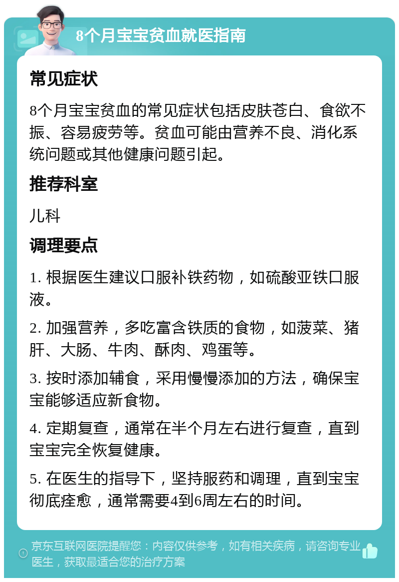 8个月宝宝贫血就医指南 常见症状 8个月宝宝贫血的常见症状包括皮肤苍白、食欲不振、容易疲劳等。贫血可能由营养不良、消化系统问题或其他健康问题引起。 推荐科室 儿科 调理要点 1. 根据医生建议口服补铁药物，如硫酸亚铁口服液。 2. 加强营养，多吃富含铁质的食物，如菠菜、猪肝、大肠、牛肉、酥肉、鸡蛋等。 3. 按时添加辅食，采用慢慢添加的方法，确保宝宝能够适应新食物。 4. 定期复查，通常在半个月左右进行复查，直到宝宝完全恢复健康。 5. 在医生的指导下，坚持服药和调理，直到宝宝彻底痊愈，通常需要4到6周左右的时间。