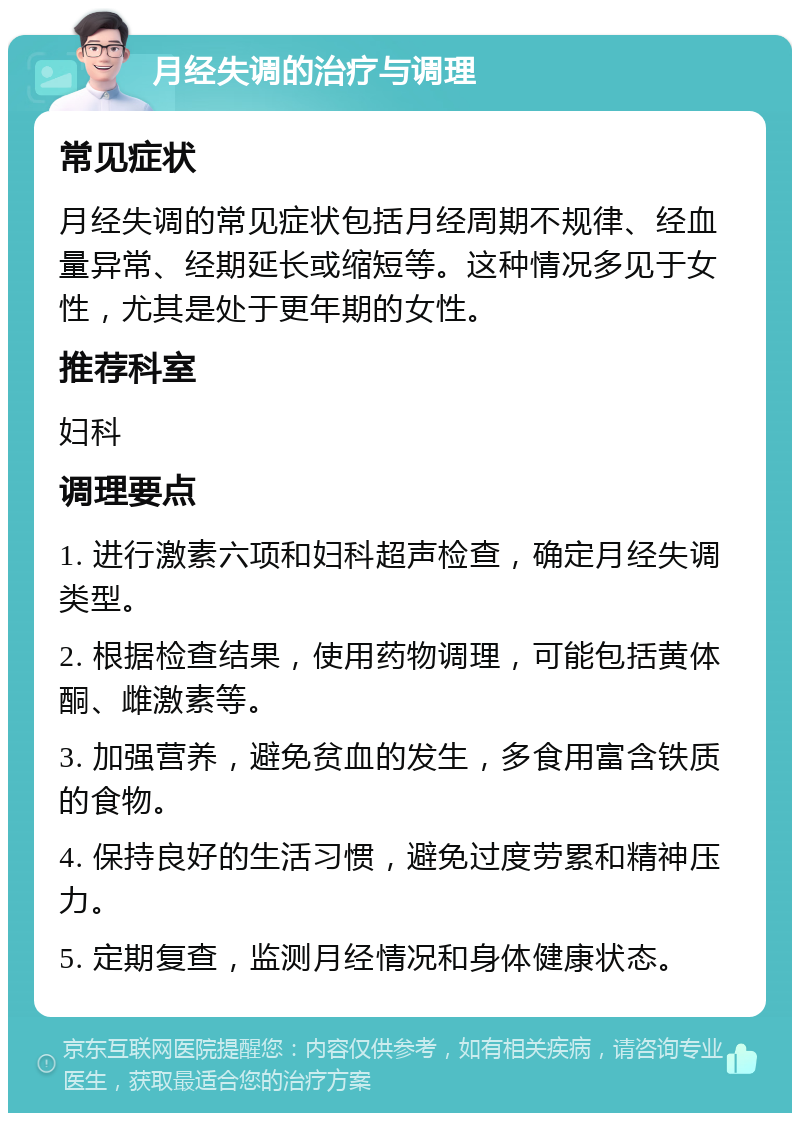 月经失调的治疗与调理 常见症状 月经失调的常见症状包括月经周期不规律、经血量异常、经期延长或缩短等。这种情况多见于女性，尤其是处于更年期的女性。 推荐科室 妇科 调理要点 1. 进行激素六项和妇科超声检查，确定月经失调类型。 2. 根据检查结果，使用药物调理，可能包括黄体酮、雌激素等。 3. 加强营养，避免贫血的发生，多食用富含铁质的食物。 4. 保持良好的生活习惯，避免过度劳累和精神压力。 5. 定期复查，监测月经情况和身体健康状态。