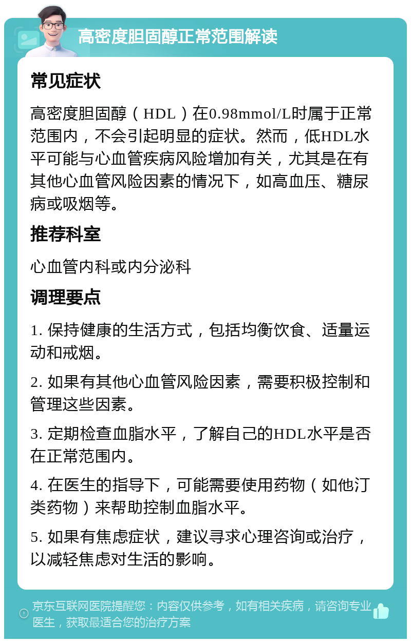 高密度胆固醇正常范围解读 常见症状 高密度胆固醇（HDL）在0.98mmol/L时属于正常范围内，不会引起明显的症状。然而，低HDL水平可能与心血管疾病风险增加有关，尤其是在有其他心血管风险因素的情况下，如高血压、糖尿病或吸烟等。 推荐科室 心血管内科或内分泌科 调理要点 1. 保持健康的生活方式，包括均衡饮食、适量运动和戒烟。 2. 如果有其他心血管风险因素，需要积极控制和管理这些因素。 3. 定期检查血脂水平，了解自己的HDL水平是否在正常范围内。 4. 在医生的指导下，可能需要使用药物（如他汀类药物）来帮助控制血脂水平。 5. 如果有焦虑症状，建议寻求心理咨询或治疗，以减轻焦虑对生活的影响。