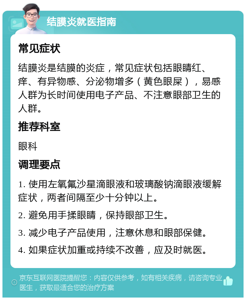 结膜炎就医指南 常见症状 结膜炎是结膜的炎症，常见症状包括眼睛红、痒、有异物感、分泌物增多（黄色眼屎），易感人群为长时间使用电子产品、不注意眼部卫生的人群。 推荐科室 眼科 调理要点 1. 使用左氧氟沙星滴眼液和玻璃酸钠滴眼液缓解症状，两者间隔至少十分钟以上。 2. 避免用手揉眼睛，保持眼部卫生。 3. 减少电子产品使用，注意休息和眼部保健。 4. 如果症状加重或持续不改善，应及时就医。