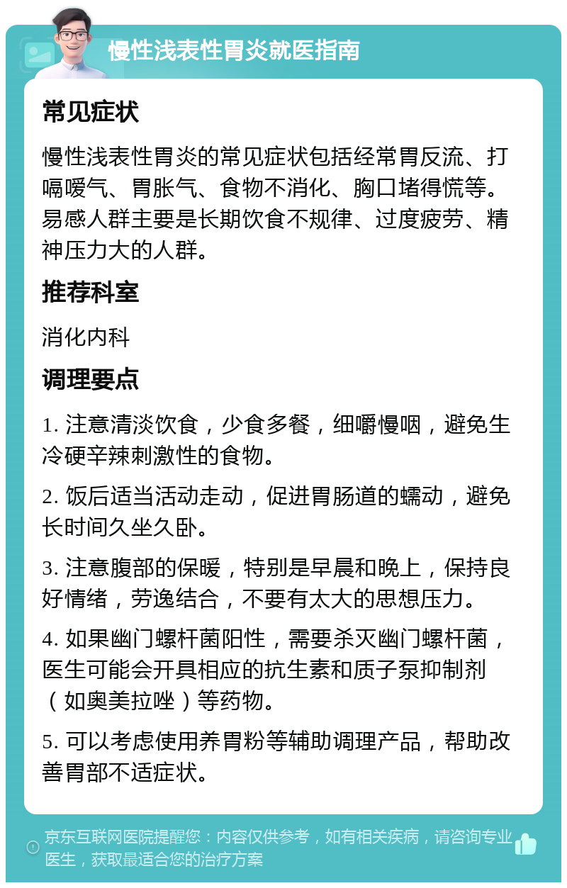 慢性浅表性胃炎就医指南 常见症状 慢性浅表性胃炎的常见症状包括经常胃反流、打嗝嗳气、胃胀气、食物不消化、胸口堵得慌等。易感人群主要是长期饮食不规律、过度疲劳、精神压力大的人群。 推荐科室 消化内科 调理要点 1. 注意清淡饮食，少食多餐，细嚼慢咽，避免生冷硬辛辣刺激性的食物。 2. 饭后适当活动走动，促进胃肠道的蠕动，避免长时间久坐久卧。 3. 注意腹部的保暖，特别是早晨和晚上，保持良好情绪，劳逸结合，不要有太大的思想压力。 4. 如果幽门螺杆菌阳性，需要杀灭幽门螺杆菌，医生可能会开具相应的抗生素和质子泵抑制剂（如奥美拉唑）等药物。 5. 可以考虑使用养胃粉等辅助调理产品，帮助改善胃部不适症状。