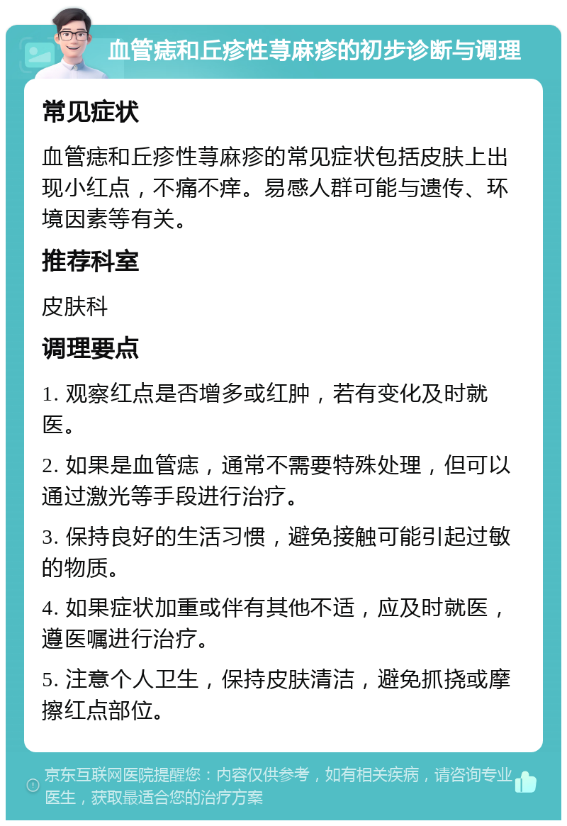 血管痣和丘疹性荨麻疹的初步诊断与调理 常见症状 血管痣和丘疹性荨麻疹的常见症状包括皮肤上出现小红点，不痛不痒。易感人群可能与遗传、环境因素等有关。 推荐科室 皮肤科 调理要点 1. 观察红点是否增多或红肿，若有变化及时就医。 2. 如果是血管痣，通常不需要特殊处理，但可以通过激光等手段进行治疗。 3. 保持良好的生活习惯，避免接触可能引起过敏的物质。 4. 如果症状加重或伴有其他不适，应及时就医，遵医嘱进行治疗。 5. 注意个人卫生，保持皮肤清洁，避免抓挠或摩擦红点部位。