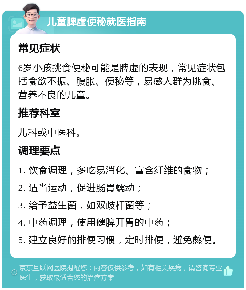 儿童脾虚便秘就医指南 常见症状 6岁小孩挑食便秘可能是脾虚的表现，常见症状包括食欲不振、腹胀、便秘等，易感人群为挑食、营养不良的儿童。 推荐科室 儿科或中医科。 调理要点 1. 饮食调理，多吃易消化、富含纤维的食物； 2. 适当运动，促进肠胃蠕动； 3. 给予益生菌，如双歧杆菌等； 4. 中药调理，使用健脾开胃的中药； 5. 建立良好的排便习惯，定时排便，避免憋便。