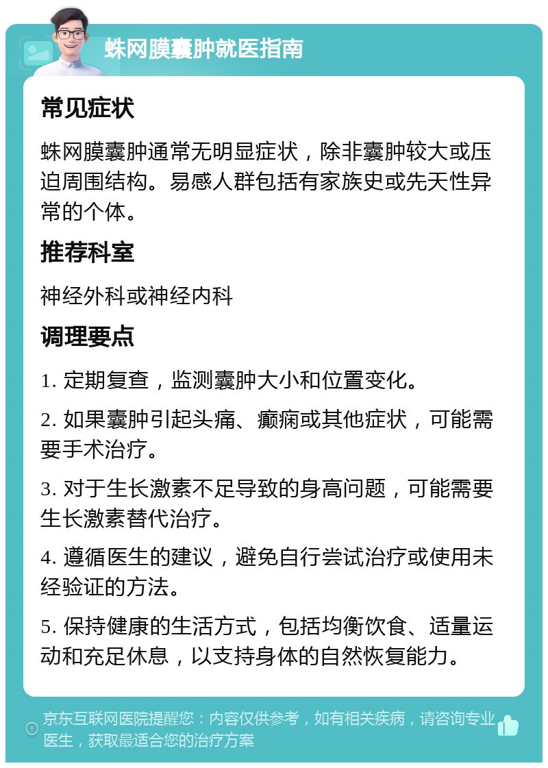 蛛网膜囊肿就医指南 常见症状 蛛网膜囊肿通常无明显症状，除非囊肿较大或压迫周围结构。易感人群包括有家族史或先天性异常的个体。 推荐科室 神经外科或神经内科 调理要点 1. 定期复查，监测囊肿大小和位置变化。 2. 如果囊肿引起头痛、癫痫或其他症状，可能需要手术治疗。 3. 对于生长激素不足导致的身高问题，可能需要生长激素替代治疗。 4. 遵循医生的建议，避免自行尝试治疗或使用未经验证的方法。 5. 保持健康的生活方式，包括均衡饮食、适量运动和充足休息，以支持身体的自然恢复能力。