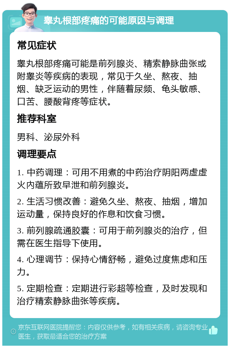 睾丸根部疼痛的可能原因与调理 常见症状 睾丸根部疼痛可能是前列腺炎、精索静脉曲张或附睾炎等疾病的表现，常见于久坐、熬夜、抽烟、缺乏运动的男性，伴随着尿频、龟头敏感、口苦、腰酸背疼等症状。 推荐科室 男科、泌尿外科 调理要点 1. 中药调理：可用不用煮的中药治疗阴阳两虚虚火內蕴所致早泄和前列腺炎。 2. 生活习惯改善：避免久坐、熬夜、抽烟，增加运动量，保持良好的作息和饮食习惯。 3. 前列腺疏通胶囊：可用于前列腺炎的治疗，但需在医生指导下使用。 4. 心理调节：保持心情舒畅，避免过度焦虑和压力。 5. 定期检查：定期进行彩超等检查，及时发现和治疗精索静脉曲张等疾病。