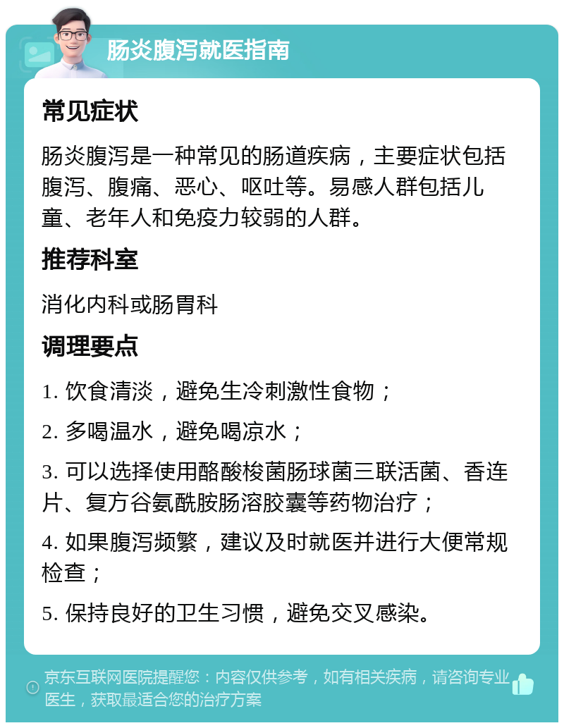 肠炎腹泻就医指南 常见症状 肠炎腹泻是一种常见的肠道疾病，主要症状包括腹泻、腹痛、恶心、呕吐等。易感人群包括儿童、老年人和免疫力较弱的人群。 推荐科室 消化内科或肠胃科 调理要点 1. 饮食清淡，避免生冷刺激性食物； 2. 多喝温水，避免喝凉水； 3. 可以选择使用酪酸梭菌肠球菌三联活菌、香连片、复方谷氨酰胺肠溶胶囊等药物治疗； 4. 如果腹泻频繁，建议及时就医并进行大便常规检查； 5. 保持良好的卫生习惯，避免交叉感染。