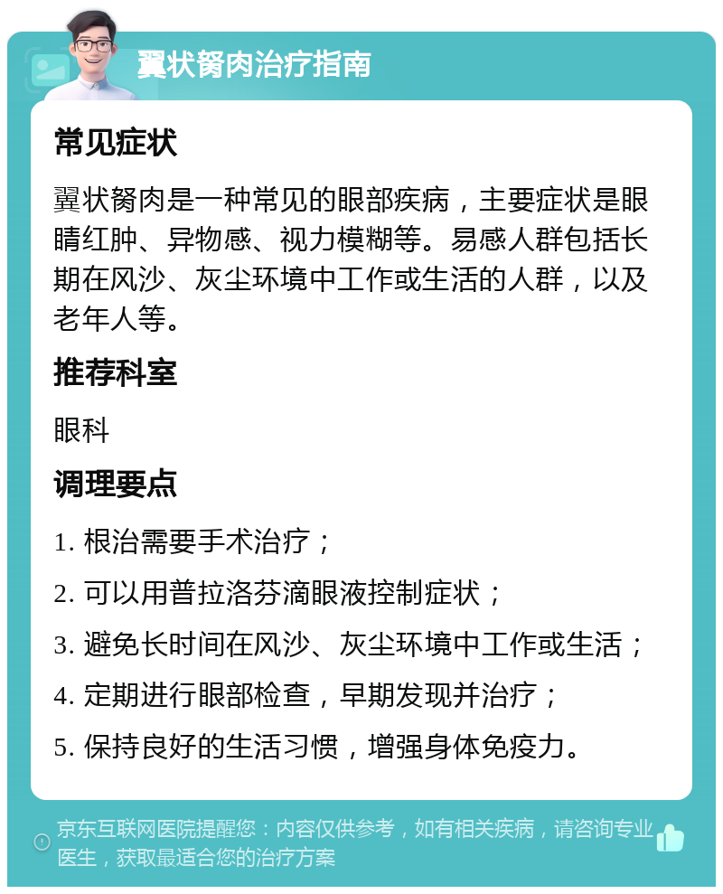 翼状胬肉治疗指南 常见症状 翼状胬肉是一种常见的眼部疾病，主要症状是眼睛红肿、异物感、视力模糊等。易感人群包括长期在风沙、灰尘环境中工作或生活的人群，以及老年人等。 推荐科室 眼科 调理要点 1. 根治需要手术治疗； 2. 可以用普拉洛芬滴眼液控制症状； 3. 避免长时间在风沙、灰尘环境中工作或生活； 4. 定期进行眼部检查，早期发现并治疗； 5. 保持良好的生活习惯，增强身体免疫力。