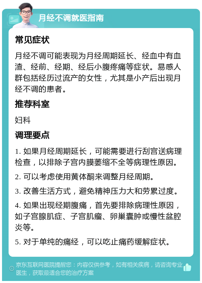 月经不调就医指南 常见症状 月经不调可能表现为月经周期延长、经血中有血渣、经前、经期、经后小腹疼痛等症状。易感人群包括经历过流产的女性，尤其是小产后出现月经不调的患者。 推荐科室 妇科 调理要点 1. 如果月经周期延长，可能需要进行刮宫送病理检查，以排除子宫内膜萎缩不全等病理性原因。 2. 可以考虑使用黄体酮来调整月经周期。 3. 改善生活方式，避免精神压力大和劳累过度。 4. 如果出现经期腹痛，首先要排除病理性原因，如子宫腺肌症、子宫肌瘤、卵巢囊肿或慢性盆腔炎等。 5. 对于单纯的痛经，可以吃止痛药缓解症状。