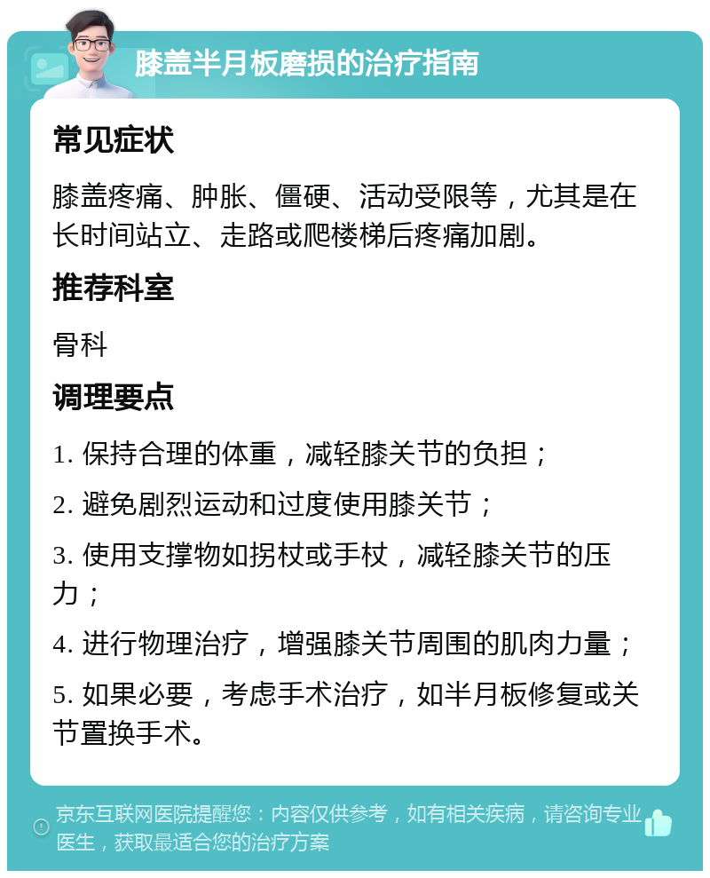 膝盖半月板磨损的治疗指南 常见症状 膝盖疼痛、肿胀、僵硬、活动受限等，尤其是在长时间站立、走路或爬楼梯后疼痛加剧。 推荐科室 骨科 调理要点 1. 保持合理的体重，减轻膝关节的负担； 2. 避免剧烈运动和过度使用膝关节； 3. 使用支撑物如拐杖或手杖，减轻膝关节的压力； 4. 进行物理治疗，增强膝关节周围的肌肉力量； 5. 如果必要，考虑手术治疗，如半月板修复或关节置换手术。