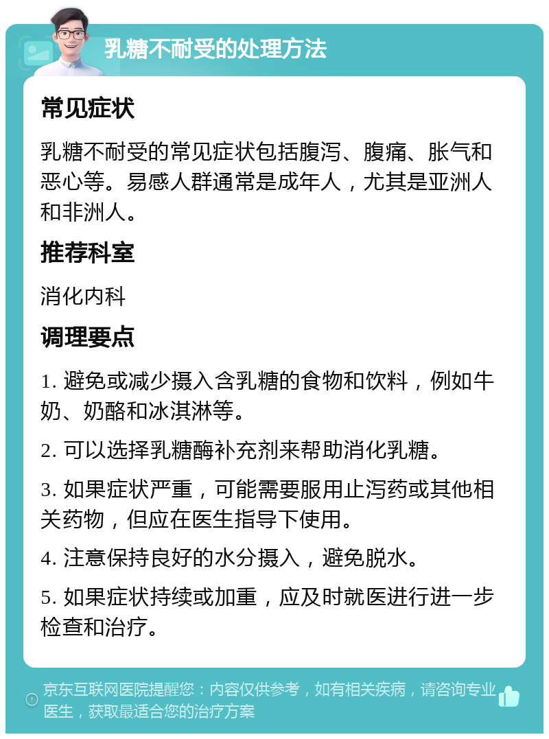 乳糖不耐受的处理方法 常见症状 乳糖不耐受的常见症状包括腹泻、腹痛、胀气和恶心等。易感人群通常是成年人，尤其是亚洲人和非洲人。 推荐科室 消化内科 调理要点 1. 避免或减少摄入含乳糖的食物和饮料，例如牛奶、奶酪和冰淇淋等。 2. 可以选择乳糖酶补充剂来帮助消化乳糖。 3. 如果症状严重，可能需要服用止泻药或其他相关药物，但应在医生指导下使用。 4. 注意保持良好的水分摄入，避免脱水。 5. 如果症状持续或加重，应及时就医进行进一步检查和治疗。