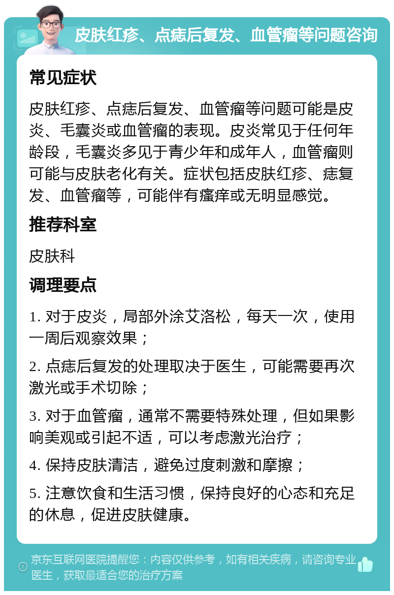 皮肤红疹、点痣后复发、血管瘤等问题咨询 常见症状 皮肤红疹、点痣后复发、血管瘤等问题可能是皮炎、毛囊炎或血管瘤的表现。皮炎常见于任何年龄段，毛囊炎多见于青少年和成年人，血管瘤则可能与皮肤老化有关。症状包括皮肤红疹、痣复发、血管瘤等，可能伴有瘙痒或无明显感觉。 推荐科室 皮肤科 调理要点 1. 对于皮炎，局部外涂艾洛松，每天一次，使用一周后观察效果； 2. 点痣后复发的处理取决于医生，可能需要再次激光或手术切除； 3. 对于血管瘤，通常不需要特殊处理，但如果影响美观或引起不适，可以考虑激光治疗； 4. 保持皮肤清洁，避免过度刺激和摩擦； 5. 注意饮食和生活习惯，保持良好的心态和充足的休息，促进皮肤健康。