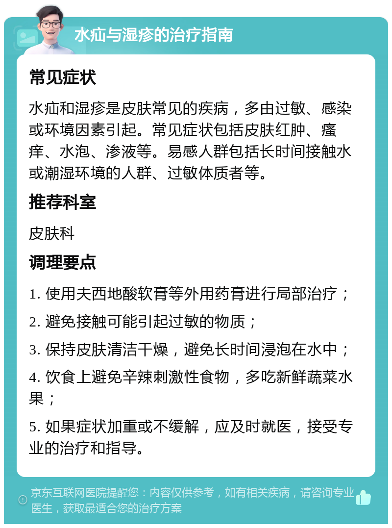 水疝与湿疹的治疗指南 常见症状 水疝和湿疹是皮肤常见的疾病，多由过敏、感染或环境因素引起。常见症状包括皮肤红肿、瘙痒、水泡、渗液等。易感人群包括长时间接触水或潮湿环境的人群、过敏体质者等。 推荐科室 皮肤科 调理要点 1. 使用夫西地酸软膏等外用药膏进行局部治疗； 2. 避免接触可能引起过敏的物质； 3. 保持皮肤清洁干燥，避免长时间浸泡在水中； 4. 饮食上避免辛辣刺激性食物，多吃新鲜蔬菜水果； 5. 如果症状加重或不缓解，应及时就医，接受专业的治疗和指导。