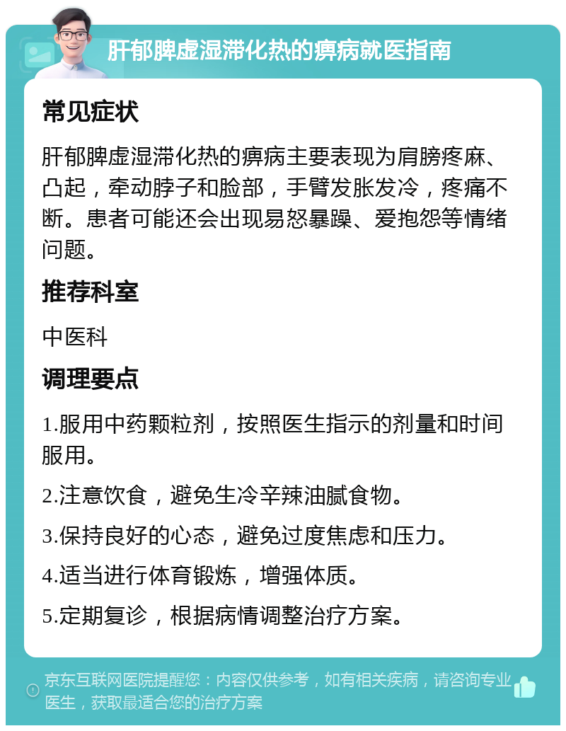 肝郁脾虚湿滞化热的痹病就医指南 常见症状 肝郁脾虚湿滞化热的痹病主要表现为肩膀疼麻、凸起，牵动脖子和脸部，手臂发胀发冷，疼痛不断。患者可能还会出现易怒暴躁、爱抱怨等情绪问题。 推荐科室 中医科 调理要点 1.服用中药颗粒剂，按照医生指示的剂量和时间服用。 2.注意饮食，避免生冷辛辣油腻食物。 3.保持良好的心态，避免过度焦虑和压力。 4.适当进行体育锻炼，增强体质。 5.定期复诊，根据病情调整治疗方案。