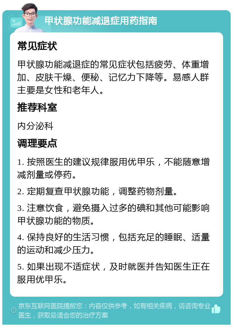 甲状腺功能减退症用药指南 常见症状 甲状腺功能减退症的常见症状包括疲劳、体重增加、皮肤干燥、便秘、记忆力下降等。易感人群主要是女性和老年人。 推荐科室 内分泌科 调理要点 1. 按照医生的建议规律服用优甲乐，不能随意增减剂量或停药。 2. 定期复查甲状腺功能，调整药物剂量。 3. 注意饮食，避免摄入过多的碘和其他可能影响甲状腺功能的物质。 4. 保持良好的生活习惯，包括充足的睡眠、适量的运动和减少压力。 5. 如果出现不适症状，及时就医并告知医生正在服用优甲乐。