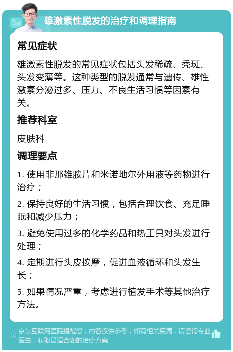 雄激素性脱发的治疗和调理指南 常见症状 雄激素性脱发的常见症状包括头发稀疏、秃斑、头发变薄等。这种类型的脱发通常与遗传、雄性激素分泌过多、压力、不良生活习惯等因素有关。 推荐科室 皮肤科 调理要点 1. 使用非那雄胺片和米诺地尔外用液等药物进行治疗； 2. 保持良好的生活习惯，包括合理饮食、充足睡眠和减少压力； 3. 避免使用过多的化学药品和热工具对头发进行处理； 4. 定期进行头皮按摩，促进血液循环和头发生长； 5. 如果情况严重，考虑进行植发手术等其他治疗方法。